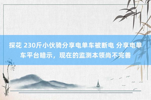 探花 230斤小伙骑分享电单车被断电 分享电单车平台暗示，现在的监测本领尚不完善