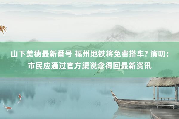 山下美穂最新番号 福州地铁将免费搭车? 演叨：市民应通过官方渠说念得回最新资讯