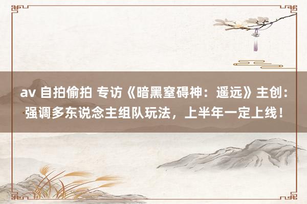 av 自拍偷拍 专访《暗黑窒碍神：遥远》主创：强调多东说念主组队玩法，上半年一定上线！