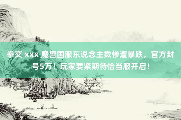 拳交 xxx 魔兽国服东说念主数惨遭暴跌，官方封号5万！玩家要紧期待恰当服开启！