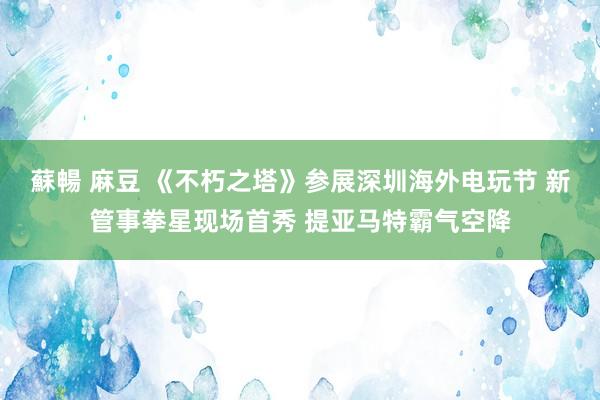 蘇暢 麻豆 《不朽之塔》参展深圳海外电玩节 新管事拳星现场首秀 提亚马特霸气空降