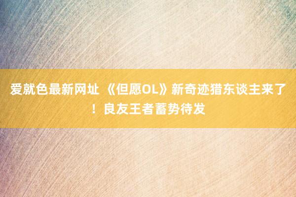 爱就色最新网址 《但愿OL》新奇迹猎东谈主来了！良友王者蓄势待发