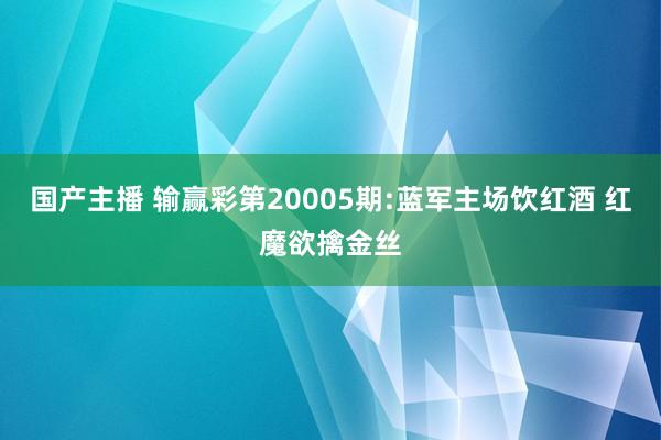 国产主播 输赢彩第20005期:蓝军主场饮红酒 红魔欲擒金丝