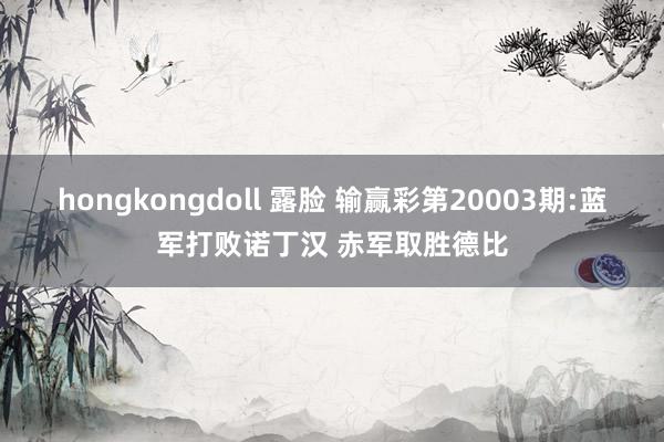 hongkongdoll 露脸 输赢彩第20003期:蓝军打败诺丁汉 赤军取胜德比