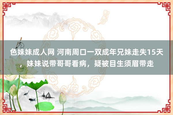 色妹妹成人网 河南周口一双成年兄妹走失15天，妹妹说带哥哥看病，疑被目生须眉带走