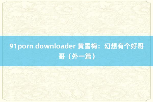 91porn downloader 黄雪梅：幻想有个好哥哥（外一篇）