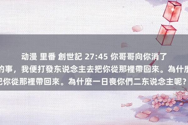 动漫 里番 創世記 27:45 你哥哥向你消了怒氣，忘了你向他所作念的事，我便打發东说念主去把你從那裡帶回來。為什麼一日喪你們二东说念主呢？」