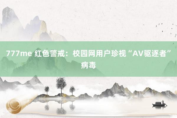 777me 红色警戒：校园网用户珍视“AV驱逐者”病毒