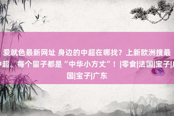 爱就色最新网址 身边的中超在哪找？上新欧洲搜最全中超。每个留子都是“中华小方丈”！|零食|法国|宝子|广东