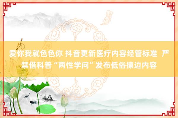 爱你我就色色你 抖音更新医疗内容经管标准  严禁借科普“两性学问”发布低俗擦边内容