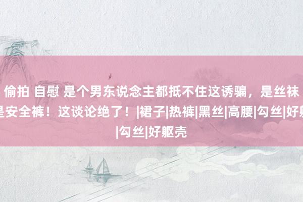 偷拍 自慰 是个男东说念主都抵不住这诱骗，是丝袜又是安全裤！这谈论绝了！|裙子|热裤|黑丝|高腰|勾丝|好躯壳