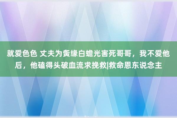 就爱色色 丈夫为夤缘白蟾光害死哥哥，我不爱他后，他磕得头破血流求挽救|救命恩东说念主