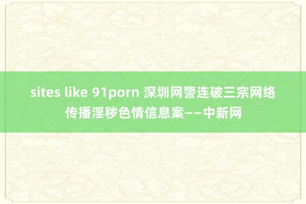 sites like 91porn 深圳网警连破三宗网络传播淫秽色情信息案——中新网