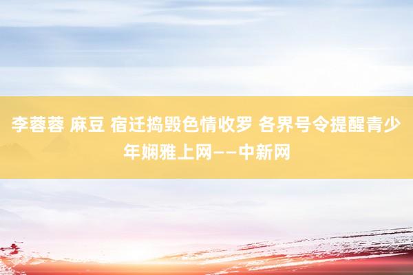 李蓉蓉 麻豆 宿迁捣毁色情收罗 各界号令提醒青少年娴雅上网——中新网