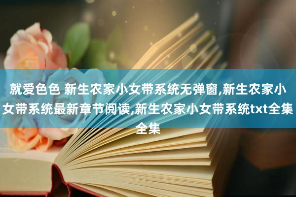 就爱色色 新生农家小女带系统无弹窗，新生农家小女带系统最新章节阅读，新生农家小女带系统txt全集