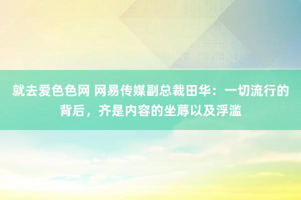 就去爱色色网 网易传媒副总裁田华：一切流行的背后，齐是内容的坐蓐以及浮滥