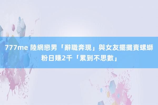 777me 陸網戀男「辭職奔現」與女友擺攤賣螺螄粉　日賺2千「累到不思數」