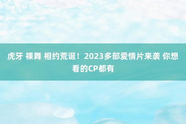 虎牙 裸舞 相约荒诞！2023多部爱情片来袭 你想看的CP都有