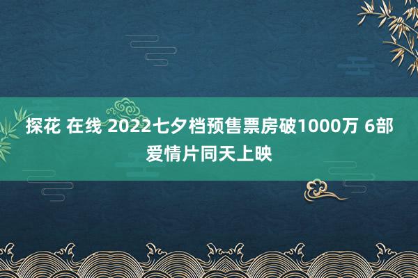 探花 在线 2022七夕档预售票房破1000万 6部爱情片同天上映